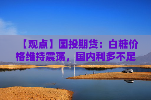 【观点】国投期货：白糖价格维持震荡，国内利多不足