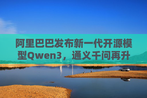 阿里巴巴发布新一代开源模型Qwen3，通义千问再升级