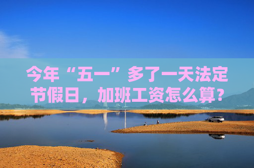 今年“五一”多了一天法定节假日，加班工资怎么算？