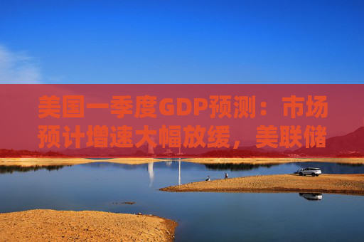 美国一季度GDP预测：市场预计增速大幅放缓，美联储应对策略成焦点