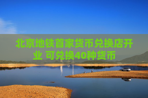 北京地铁首家货币兑换店开业 可兑换40种货币