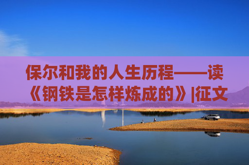 保尔和我的人生历程——读《钢铁是怎样炼成的》|征文选登⑧
