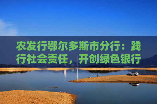 农发行鄂尔多斯市分行：践行社会责任，开创绿色银行新纪元
