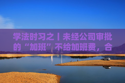学法时习之丨未经公司审批的“加班”不给加班费，合法吗？