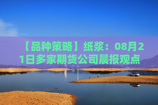 【品种策略】纸浆：08月21日多家期货公司晨报观点汇总