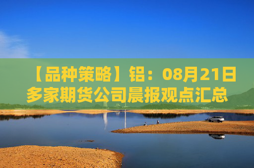 【品种策略】铝：08月21日多家期货公司晨报观点汇总