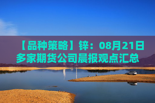【品种策略】锌：08月21日多家期货公司晨报观点汇总
