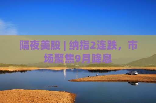 隔夜美股 | 纳指2连跌，市场聚焦9月降息