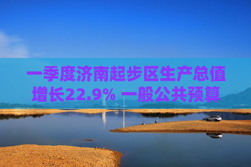 一季度济南起步区生产总值增长22.9% 一般公共预算收入增长62.5%