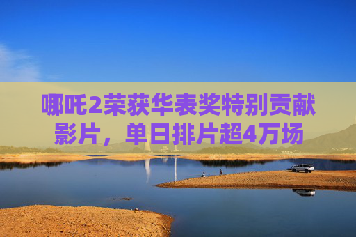 哪吒2荣获华表奖特别贡献影片，单日排片超4万场