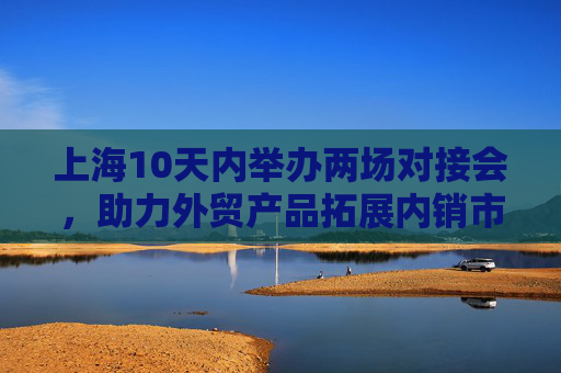 上海10天内举办两场对接会，助力外贸产品拓展内销市场