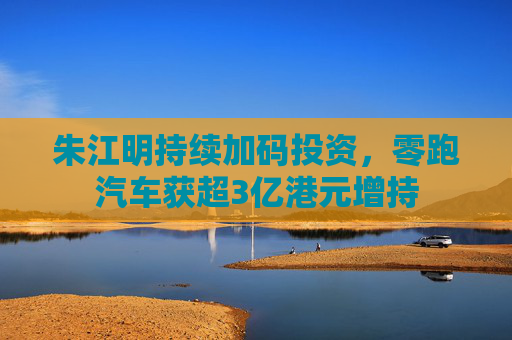 朱江明持续加码投资，零跑汽车获超3亿港元增持