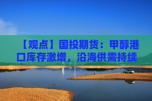 【观点】国投期货：甲醇港口库存激增，沿海供需持续疲软