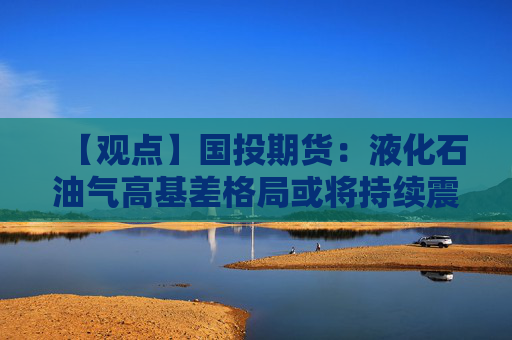 【观点】国投期货：液化石油气高基差格局或将持续震荡