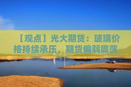 【观点】光大期货：玻璃价格持续承压，期货偏弱震荡状态延续