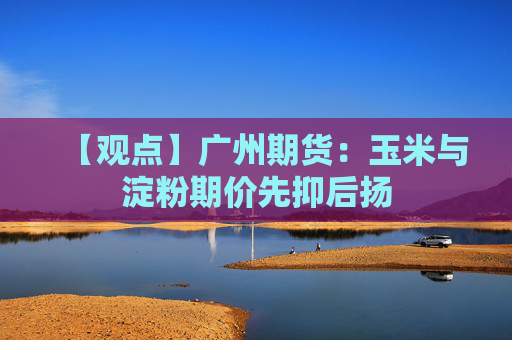 【观点】广州期货：玉米与淀粉期价先抑后扬