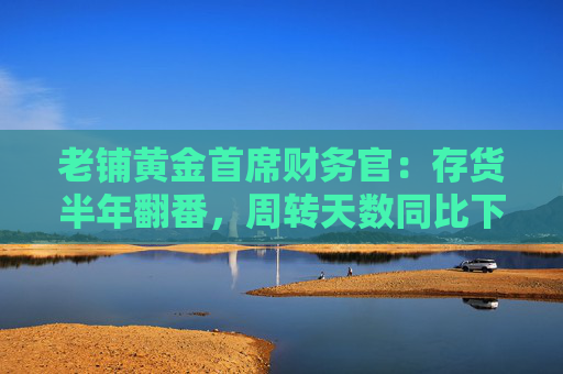 老铺黄金首席财务官：存货半年翻番，周转天数同比下降