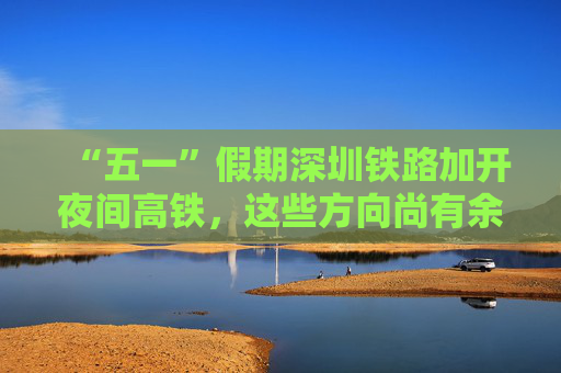 “五一”假期深圳铁路加开夜间高铁，这些方向尚有余票！