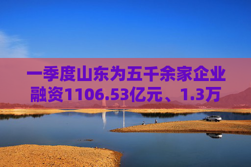 一季度山东为五千余家企业融资1106.53亿元、1.3万个体户融资超50亿元
