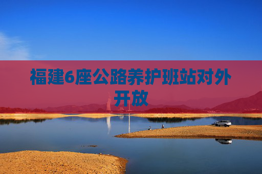 福建6座公路养护班站对外开放