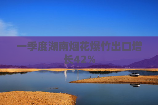 一季度湖南烟花爆竹出口增长42%
