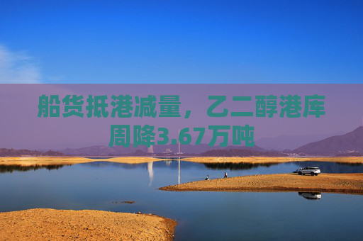 船货抵港减量，乙二醇港库周降3.67万吨