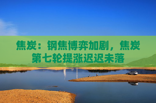 焦炭：钢焦博弈加剧，焦炭第七轮提涨迟迟未落