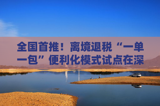 全国首推！离境退税“一单一包”便利化模式试点在深圳落地