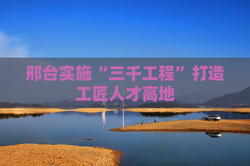 邢台实施“三千工程”打造工匠人才高地