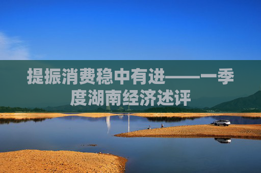 提振消费稳中有进——一季度湖南经济述评
