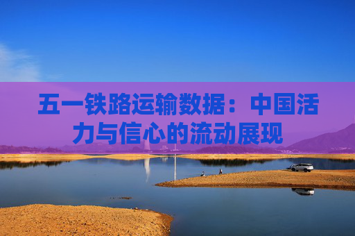 五一铁路运输数据：中国活力与信心的流动展现