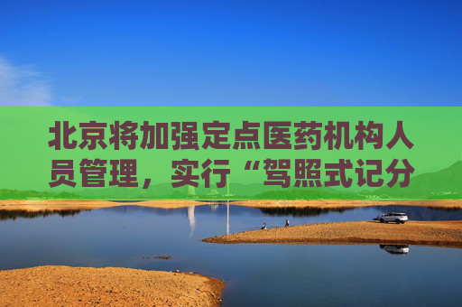 北京将加强定点医药机构人员管理，实行“驾照式记分”