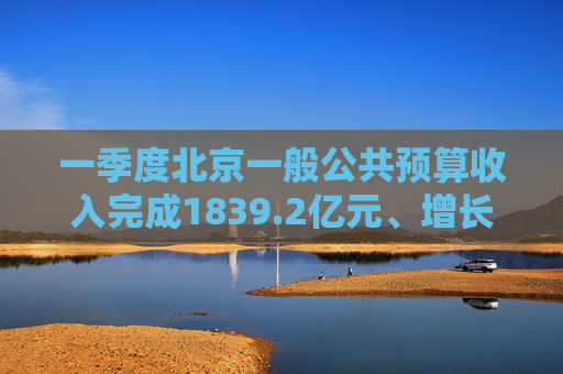 一季度北京一般公共预算收入完成1839.2亿元、增长2.8%