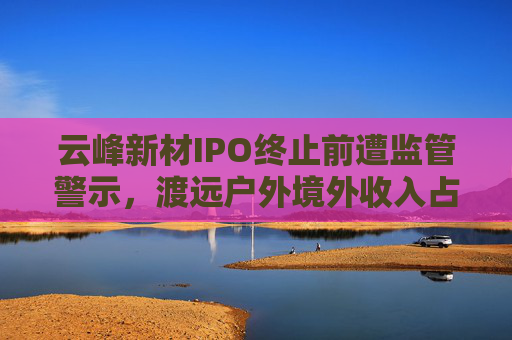 云峰新材IPO终止前遭监管警示，渡远户外境外收入占比逾八成