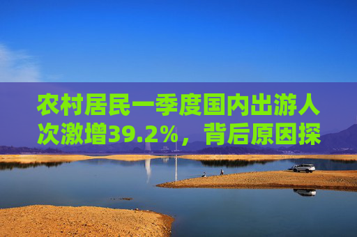 农村居民一季度国内出游人次激增39.2%，背后原因探究