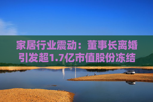 家居行业震动：董事长离婚引发超1.7亿市值股份冻结