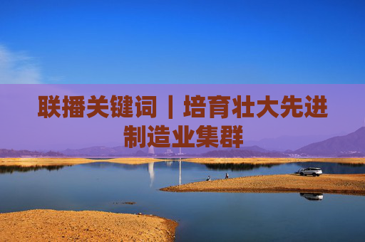 联播关键词｜培育壮大先进制造业集群