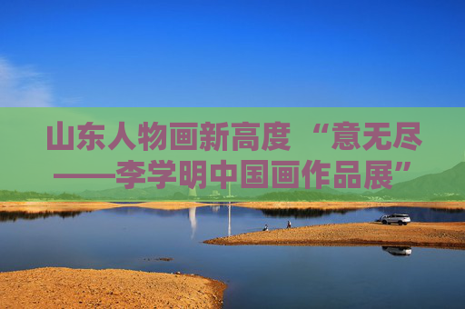 山东人物画新高度 “意无尽——李学明中国画作品展”在中国美术馆开幕