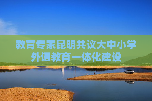 教育专家昆明共议大中小学外语教育一体化建设