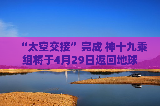 “太空交接”完成 神十九乘组将于4月29日返回地球