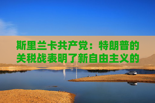 斯里兰卡共产党：特朗普的关税战表明了新自由主义的失败和建立国际经济新秩序的必要性