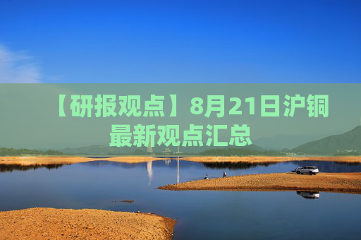 【研报观点】8月21日沪铜最新观点汇总