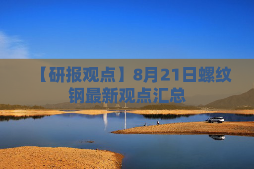 【研报观点】8月21日螺纹钢最新观点汇总