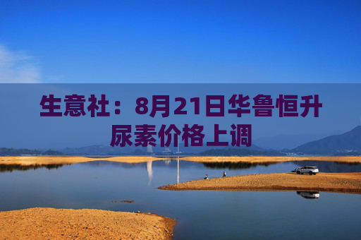 生意社：8月21日华鲁恒升尿素价格上调