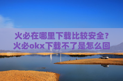 火必在哪里下载比较安全？火必okx下载不了是怎么回事