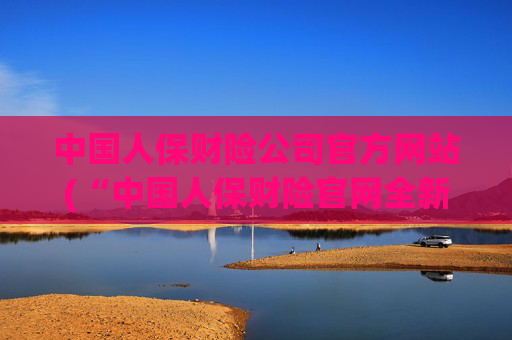 中国人保财险公司官方网站(“中国人保财险官网全新上线”)