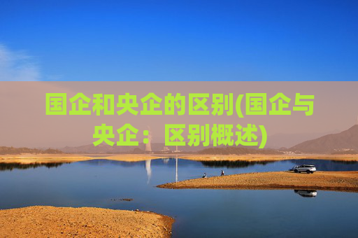 国企和央企的区别(国企与央企：区别概述)