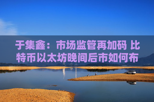 于集鑫：市场监管再加码 比特币以太坊晚间后市如何布局？