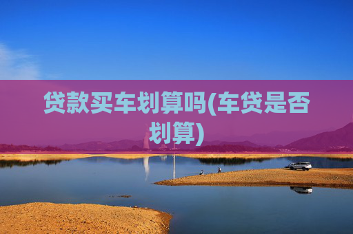 贷款买车划算吗(车贷是否划算)