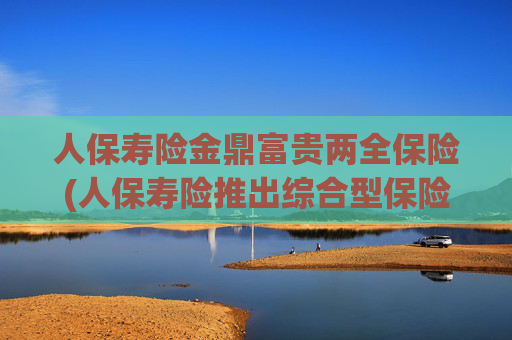 人保寿险金鼎富贵两全保险(人保寿险推出综合型保险产品)